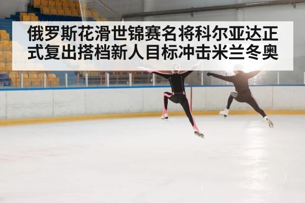 俄罗斯花滑世锦赛名将科尔亚达正式复出搭档新人目标冲击米兰冬奥