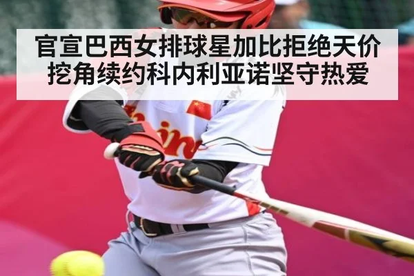 官宣巴西女排球星加比拒绝天价挖角续约科内利亚诺坚守热爱（kaiyun）
